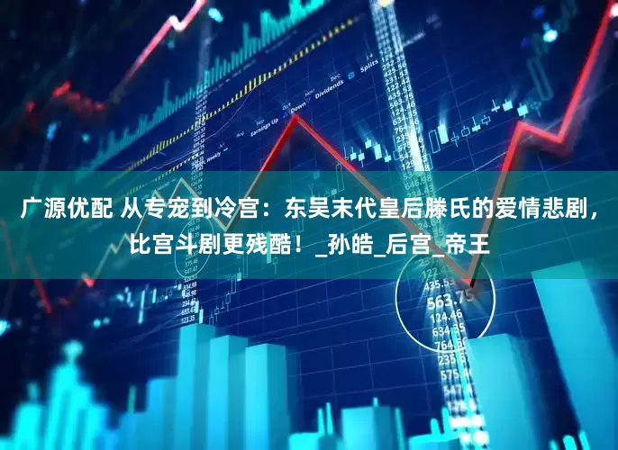 广源优配 从专宠到冷宫：东吴末代皇后滕氏的爱情悲剧，比宫斗剧更残酷！_孙皓_后宫_帝王