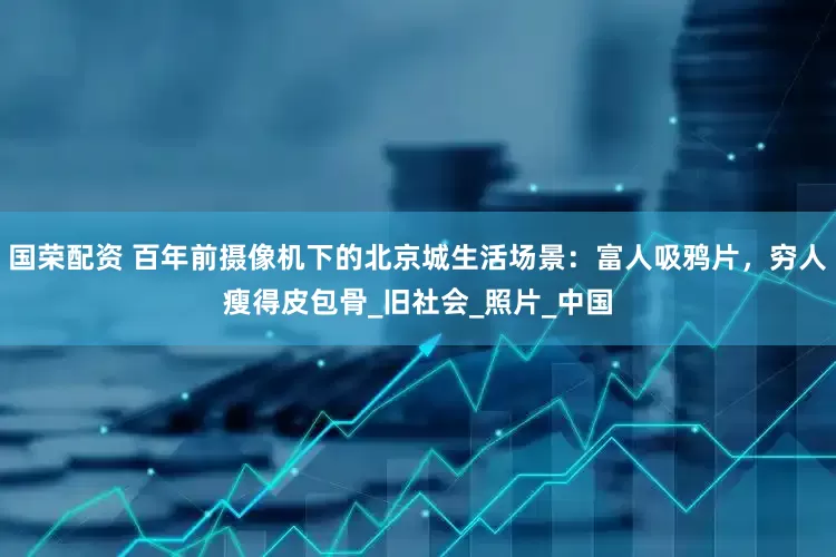 国荣配资 百年前摄像机下的北京城生活场景：富人吸鸦片，穷人瘦得皮包骨_旧社会_照片_中国