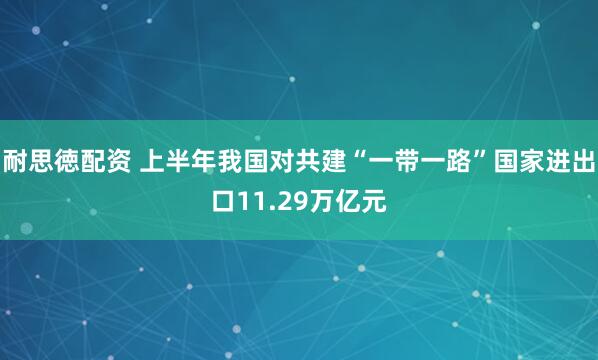 耐思徳配资 上半年我国对共建“一带一路”国家进出口11.29万亿元