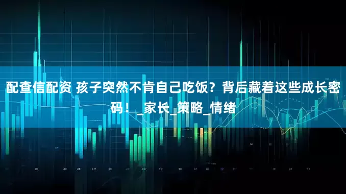 配查信配资 孩子突然不肯自己吃饭？背后藏着这些成长密码！_家长_策略_情绪