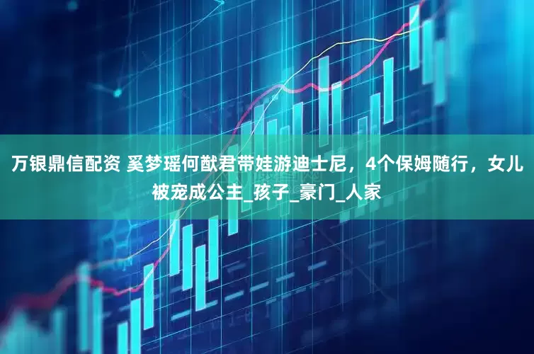 万银鼎信配资 奚梦瑶何猷君带娃游迪士尼，4个保姆随行，女儿被宠成公主_孩子_豪门_人家