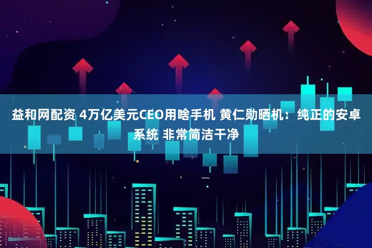 益和网配资 4万亿美元CEO用啥手机 黄仁勋晒机：纯正的安卓系统 非常简洁干净