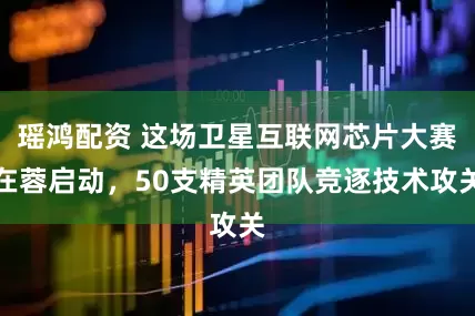 瑶鸿配资 这场卫星互联网芯片大赛在蓉启动，50支精英团队竞逐技术攻关