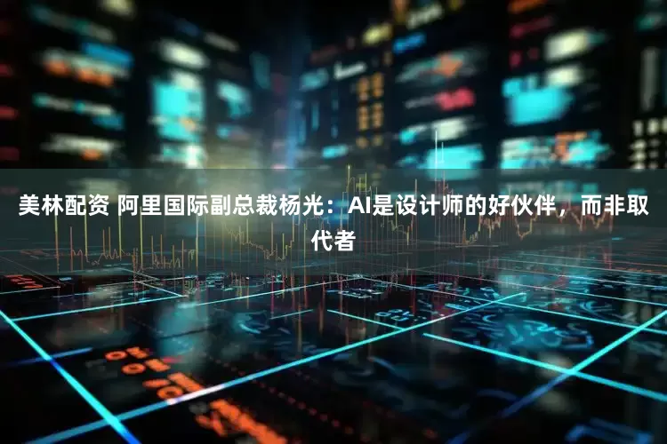 美林配资 阿里国际副总裁杨光：AI是设计师的好伙伴，而非取代者