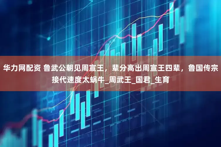 华力网配资 鲁武公朝见周宣王，辈分高出周宣王四辈，鲁国传宗接代速度太蜗牛_周武王_国君_生育