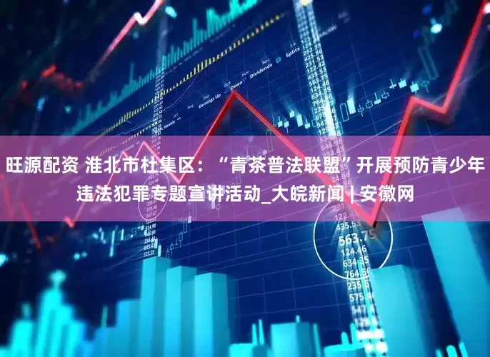 旺源配资 淮北市杜集区：“青茶普法联盟”开展预防青少年违法犯罪专题宣讲活动_大皖新闻 | 安徽网