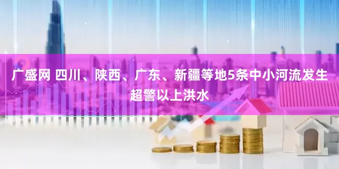 广盛网 四川、陕西、广东、新疆等地5条中小河流发生超警以上洪水
