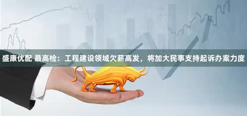 盛康优配 最高检：工程建设领域欠薪高发，将加大民事支持起诉办案力度