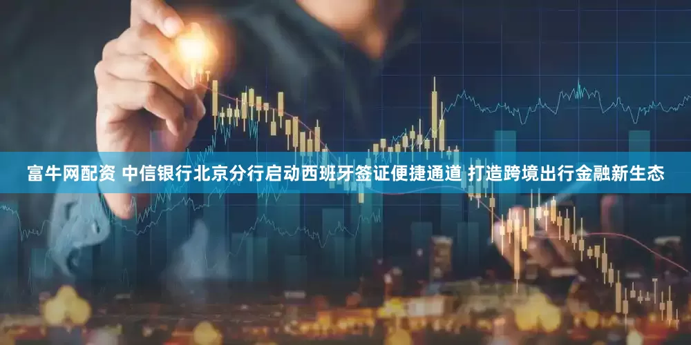 富牛网配资 中信银行北京分行启动西班牙签证便捷通道 打造跨境出行金融新生态
