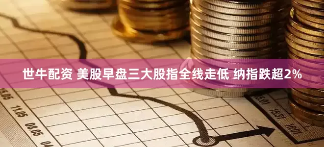 世牛配资 美股早盘三大股指全线走低 纳指跌超2%