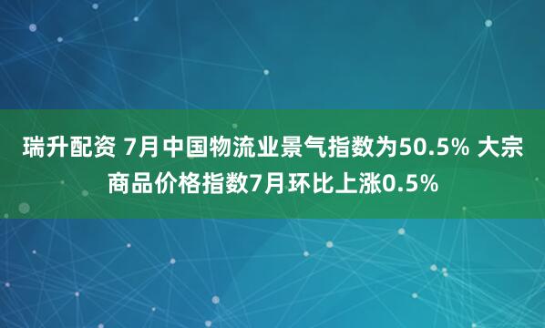 瑞升配资 7月中国物流业景气指数为50.5% 大宗商品价格指数7月环比上涨0.5%