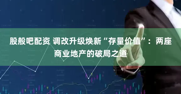 股般吧配资 调改升级焕新“存量价值”：两座商业地产的破局之道