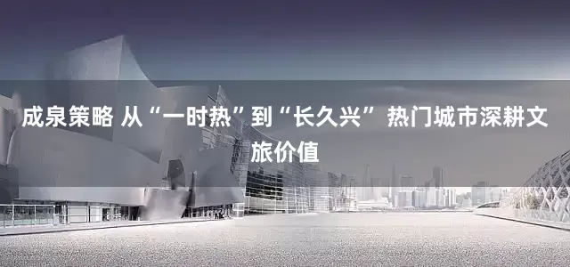 成泉策略 从“一时热”到“长久兴” 热门城市深耕文旅价值