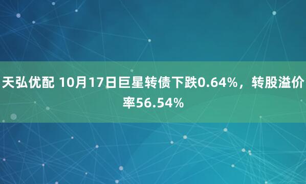 天弘优配 10月17日巨星转债下跌0.64%,转股溢价率56.54%