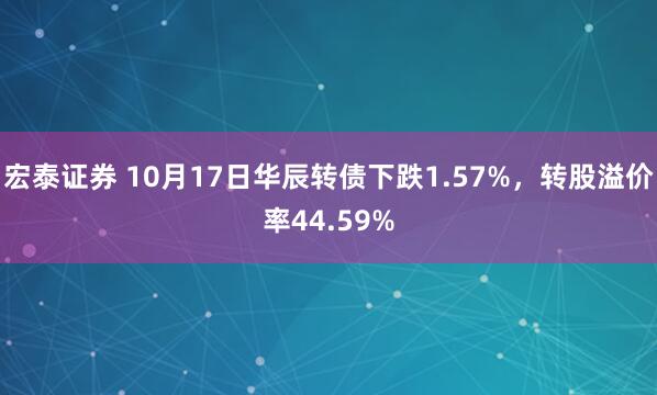 宏泰证券 10月17日华辰转债下跌1.57%,转股溢价率44.59%