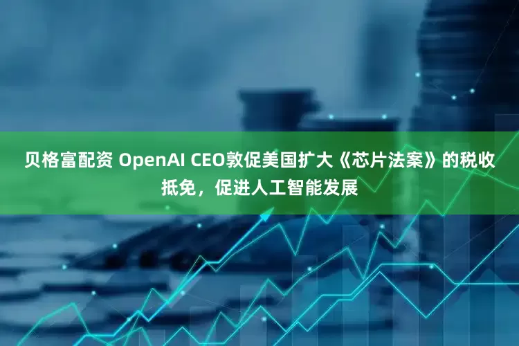 贝格富配资 OpenAI CEO敦促美国扩大《芯片法案》的税收抵免，促进人工智能发展
