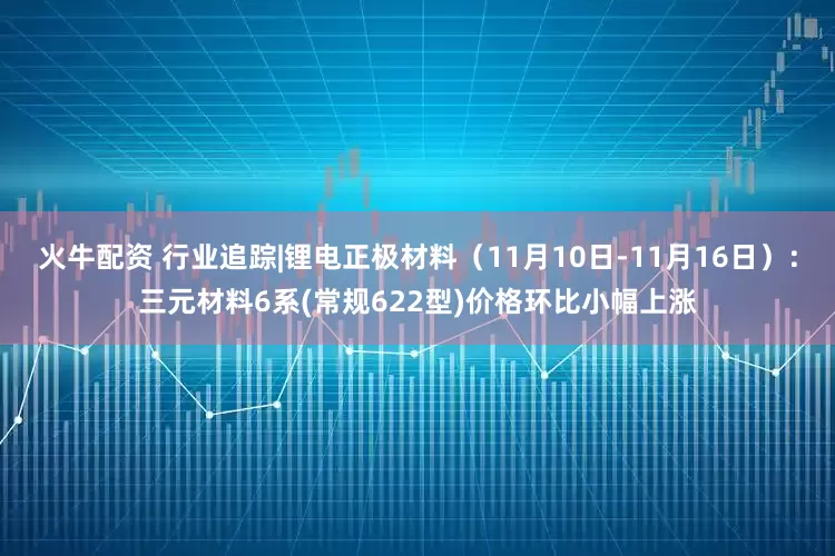 火牛配资 行业追踪|锂电正极材料（11月10日-11月16日）：三元材料6系(常规622型)价格环比小幅上涨