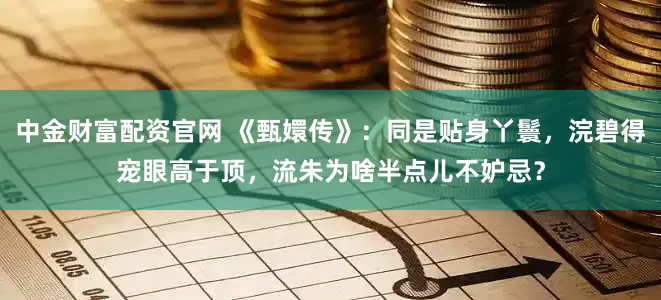 中金财富配资官网 《甄嬛传》：同是贴身丫鬟，浣碧得宠眼高于顶，流朱为啥半点儿不妒忌？