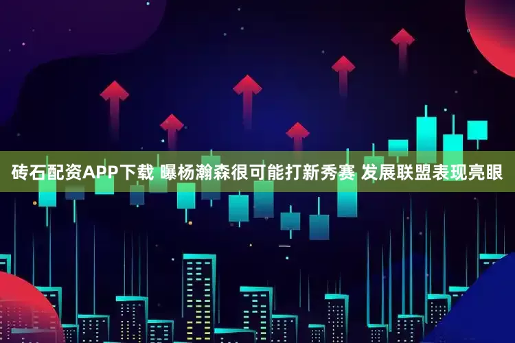 砖石配资APP下载 曝杨瀚森很可能打新秀赛 发展联盟表现亮眼