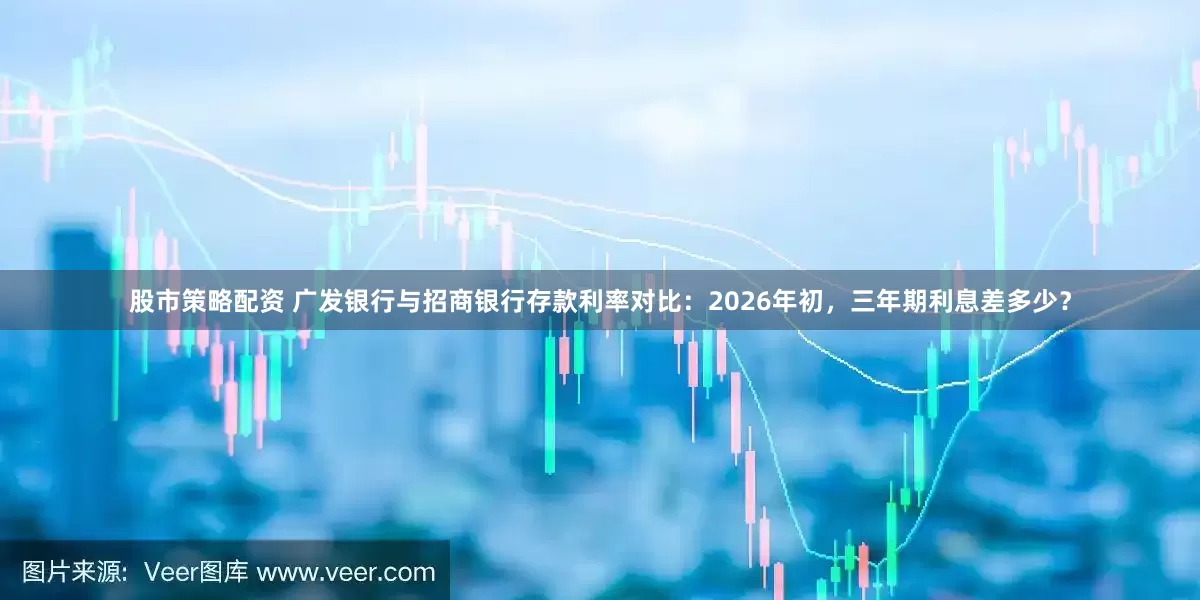 股市策略配资 广发银行与招商银行存款利率对比：2026年初，三年期利息差多少？