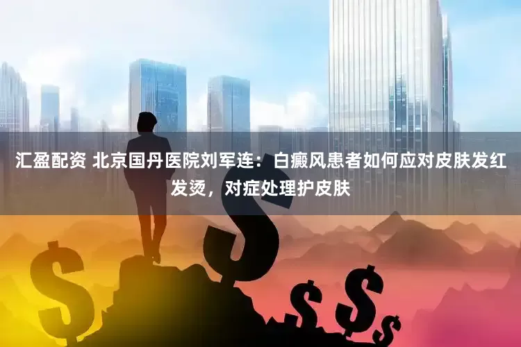 汇盈配资 北京国丹医院刘军连：白癜风患者如何应对皮肤发红发烫，对症处理护皮肤