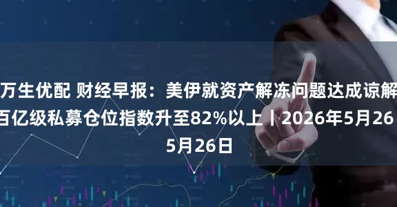 万生优配 财经早报：美伊就资产解冻问题达成谅解 百亿级私募仓位指数升至82%以上丨2026年5月26日