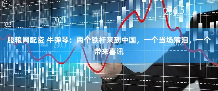 股粮网配资 牛弹琴：两个铁杆来到中国，一个当场落泪，一个带来喜讯